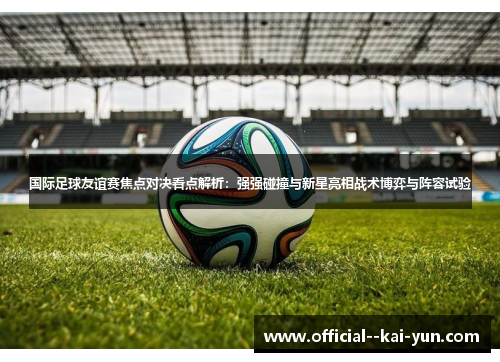 国际足球友谊赛焦点对决看点解析：强强碰撞与新星亮相战术博弈与阵容试验